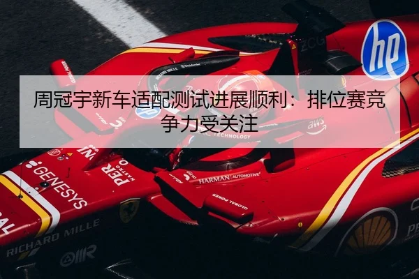 周冠宇新车适配测试进展顺利：排位赛竞争力受关注